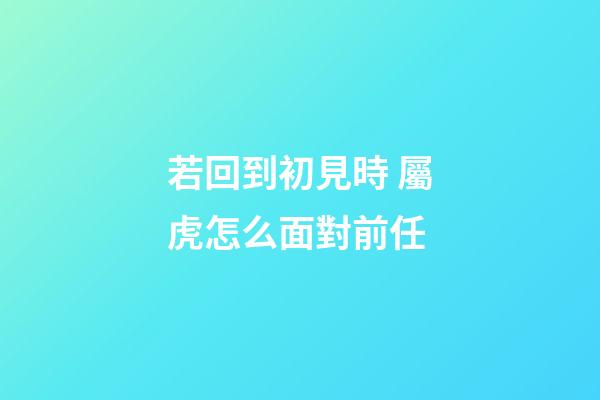 若回到初見時 屬虎怎么面對前任
